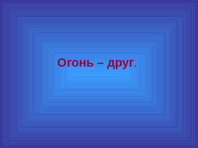 Огонь – друг .  