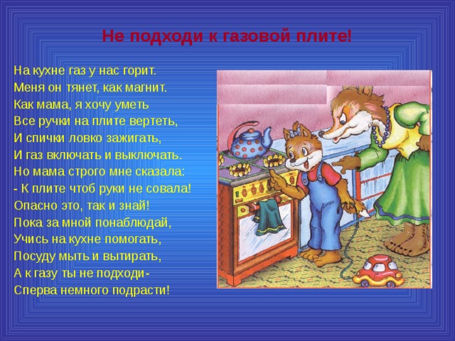 Не подходи к газовой плите! На кухне газ у нас горит. Меня он тянет, как магнит. Как мама, я хочу уметь Все ручки на плите вертеть, И спички ловко зажигать, И газ включать и выключать. Но мама строго мне сказала: - К плите чтоб руки не совала! Опасно это, так и знай! Пока за мной понаблюдай, Учись на кухне помогать, Посуду мыть и вытирать, А к газу ты не подходи- Сперва немного подрасти! 