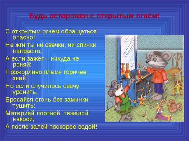 Будь осторожен с открытым огнём! С открытым огнём обращаться опасно! Не жги ты ни свечки, ни спички напрасно, А если зажёг – никуда не роняй: Прожорливо пламя горячее, знай! Но если случилось свечу уронить, Бросайся огонь без заминки тушить: Материей плотной, тяжёлой накрой, А после залей поскорее водой! 