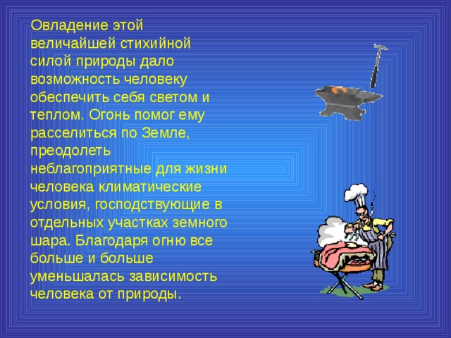  Овладение этой величайшей стихийной силой природы дало возможность человеку обеспечить себя светом и теплом. Огонь помог ему расселиться по Земле, преодолеть неблагоприятные для жизни человека климатические условия, господствующие в отдельных участках земного шара. Благодаря огню все больше и больше уменьшалась зависимость человека от природы. 