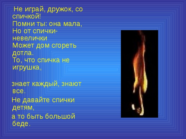  Не играй, дружок, со спичкой!  Помни ты: она мала,  Но от спички-невелички  Может дом сгореть дотла.  То, что спичка не игрушка,  знает каждый, знают все.  Не давайте спички детям,  а то быть большой беде. 