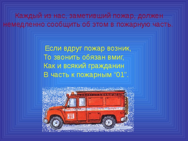 Каждый из нас, заметивший пожар, должен немедленно сообщить об этом в пожарную часть.  Если вдруг пожар возник,  То звонить обязан вмиг,  Как и всякий гражданин  В часть к пожарным “01”. 