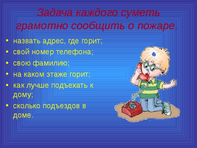 Задача каждого суметь грамотно сообщить о пожаре.  назвать адрес, где горит; свой номер телефона; свою фамилию; на каком этаже горит; как лучше подъехать к дому; сколько подъездов в доме. 