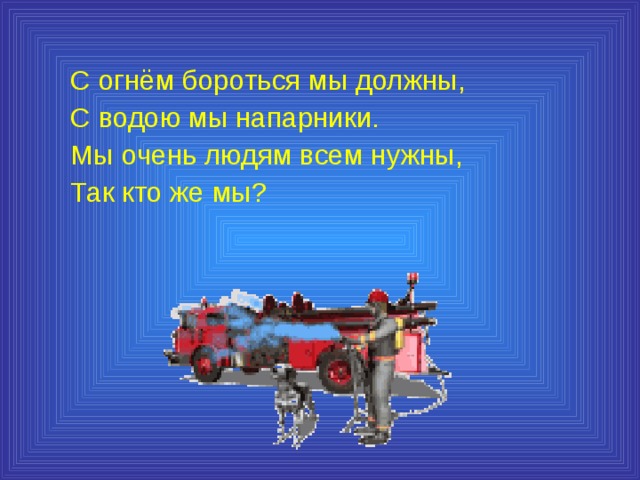 С огнём бороться мы должны, С водою мы напарники. Мы очень людям всем нужны, Так кто же мы? 