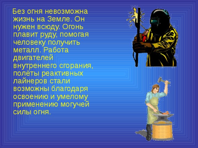  Без огня невозможна жизнь на Земле. Он нужен всюду. Огонь плавит руду, помогая человеку получить металл. Работа двигателей внутреннего сгорания, полёты реактивных лайнеров стали возможны благодаря освоению и умелому применению могучей силы огня. 