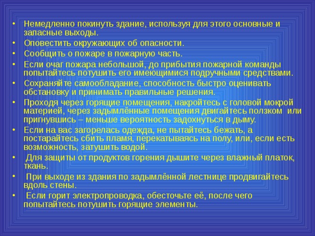 Немедленно покинуть здание, используя для этого основные и запасные выходы. Оповестить окружающих об опасности. Сообщить о пожаре в пожарную часть. Если очаг пожара небольшой, до прибытия пожарной команды попытайтесь потушить его имеющимися подручными средствами. Сохраняйте самообладание, способность быстро оценивать обстановку и принимать правильные решения. Проходя через горящие помещения, накройтесь с головой мокрой материей, через задымлённые помещения двигайтесь ползком или пригнувшись – меньше вероятность задохнуться в дыму. Если на вас загорелась одежда, не пытайтесь бежать, а постарайтесь сбить пламя, перекатываясь на полу, или, если есть возможность, затушить водой.  Для защиты от продуктов горения дышите через влажный платок, ткань.  При выходе из здания по задымлённой лестнице продвигайтесь вдоль стены.  Если горит электропроводка, обесточьте её, после чего попытайтесь потушить горящие элементы. 