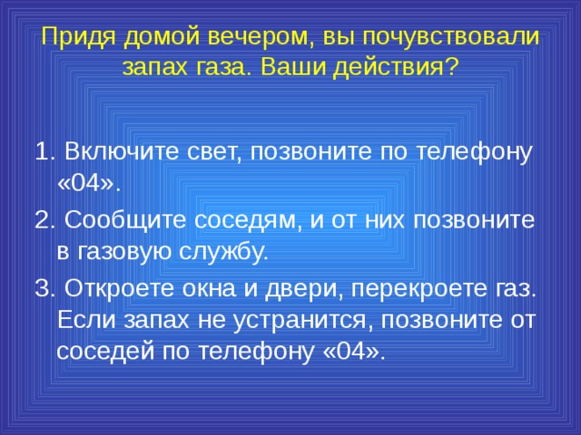 Придя домой вечером, вы почувствовали запах газа. Ваши действия?   1. Включите свет, позвоните по телефону «04». 2. Сообщите соседям, и от них позвоните в газовую службу. 3. Откроете окна и двери, перекроете газ. Если запах не устранится, позвоните от соседей по телефону «04». 