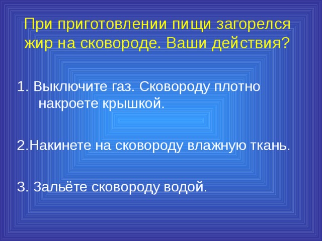 При приготовлении пищи загорелся жир на сковороде. Ваши действия? 1. Выключите газ. Сковороду плотно накроете крышкой. 2.Накинете на сковороду влажную ткань. 3. Зальёте сковороду водой. 