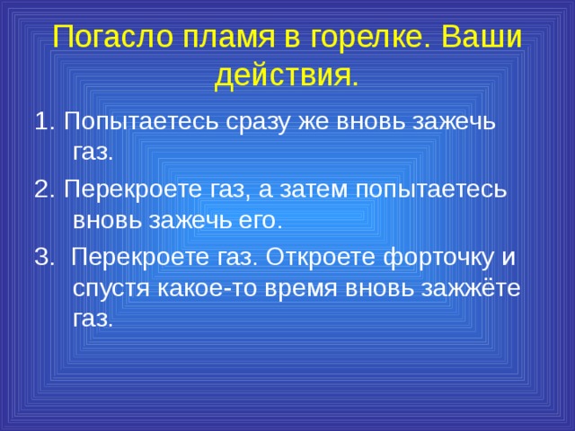 Погасло пламя в горелке. Ваши действия. 1. Попытаетесь сразу же вновь зажечь газ. 2. Перекроете газ, а затем попытаетесь вновь зажечь его. 3. Перекроете газ. Откроете форточку и спустя какое-то время вновь зажжёте газ. 