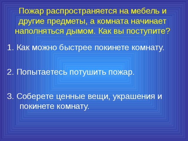 Пожар распространяется на мебель и другие предметы, а комната начинает наполняться дымом. Как вы поступите? 1. Как можно быстрее покинете комнату. 2. Попытаетесь потушить пожар. 3. Соберете ценные вещи, украшения и покинете комнату. 