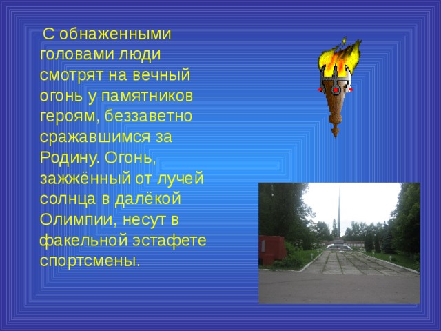  С обнаженными головами люди смотрят на вечный огонь у памятников героям, беззаветно сражавшимся за Родину. Огонь, зажжённый от лучей солнца в далёкой Олимпии, несут в факельной эстафете спортсмены. 