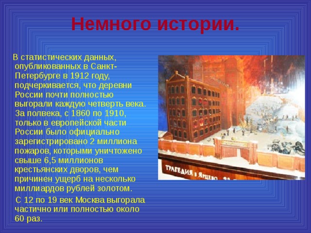 Немного истории.  В статистических данных, опубликованных в Санкт-Петербурге в 1912 году, подчеркивается, что деревни России почти полностью выгорали каждую четверть века. За полвека, с 1860 по 1910, только в европейской части России было официально зарегистрировано 2 миллиона пожаров, которыми уничтожено свыше 6,5 миллионов крестьянских дворов, чем причинен ущерб на несколько миллиардов рублей золотом.  С 12 по 19 век Москва выгорала частично или полностью около 60 раз. 