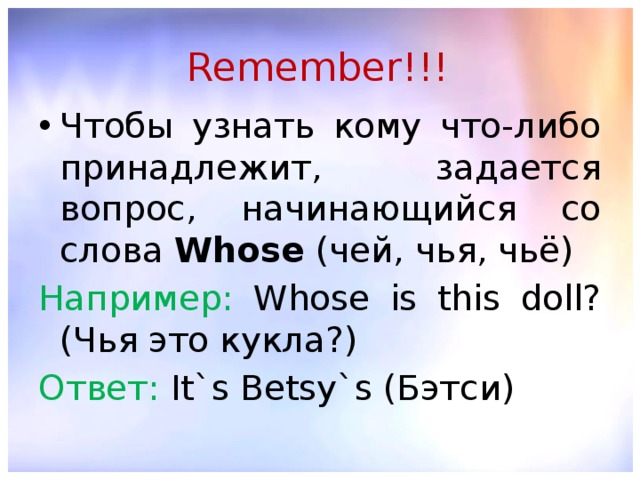 Remember!!! Чтобы узнать кому что-либо принадлежит, задается вопрос, начинающийся со слова Whose (чей, чья, чьё) Например: Whose is this doll? (Чья это кукла?) Ответ: It`s Betsy`s (Бэтси) 