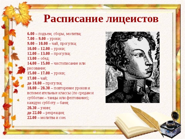 Расписание лицеистов 6.00 – подъем, сборы, молитва; 7.00 – 9.00 – уроки; 9.00 – 10.00 – чай, прогулка; 10.00 – 12.00 – уроки; 12.00 – 13.00 – прогулка; 13.00 – обед; 14.00 – 15.00 – чистописание или рисование; 15.00 – 17.00 – уроки; 17.00 – чай; до 18.00 – прогулка; 18.00 – 20.30 – повторение уроков и вспомогательные классы (по средам и субботам – танцы или фехтование); каждую субботу – баня; 20.30 – ужин; до 22.00 – рекреация; 22.00 – молитва и сон. 