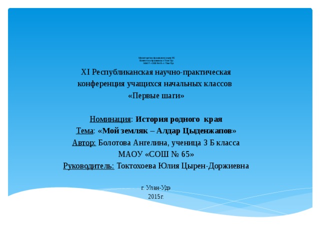  Министерство образования и науки РБ  Комитет по образованию г. Улан-Удэ  МАОУ «СОШ № 65» г. Улан-Удэ    XI Республиканская научно-практическая конференция учащихся начальных классов «Первые шаги»   Номинация : История родного края Тема : « Мой земляк – Алдар Цыденжапов »   Автор: Болотова Ангелина, ученица 3 Б класса МАОУ «СОШ № 65» Руководитель: Токтохоева Юлия Цырен-Доржиевна г. Улан-Удэ 2015г.   