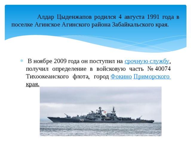  Алдар Цыденжапов родился 4 августа 1991 года в поселке Агинское Агинского района Забайкальского края.  В ноябре 2009 года он поступил на  срочную службу , получил определение в войсковую часть № 40074 Тихоокеанского флота, город  Фокино   Приморского края . 
