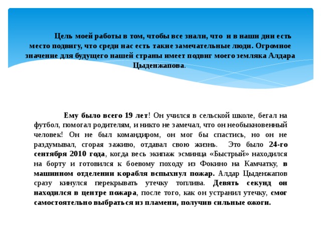  Цель моей работы в том, чтобы все знали, что и в наши дни есть место подвигу, что среди нас есть такие замечательные люди. Огромное значение для будущего нашей страны имеет подвиг моего земляка Алдара Цыденжапова .  Ему было всего 19 лет ! Он учился в сельской школе, бегал на футбол, помогал родителям, и никто не замечал, что он необыкновенный человек! Он не был командиром, он мог бы спастись, но он не раздумывал, сгорая заживо, отдавал свою жизнь. Это было 24-го сентября 2010 года , когда весь экипаж эсминца «Быстрый» находился на борту и готовился к боевому походу из Фокино на Камчатку, в машинном отделении корабля вспыхнул пожар. Алдар Цыденжапов сразу кинулся перекрывать утечку топлива. Девять секунд он находился в центре пожара , после того, как он устранил утечку, смог самостоятельно выбраться из пламени, получив сильные ожоги. 