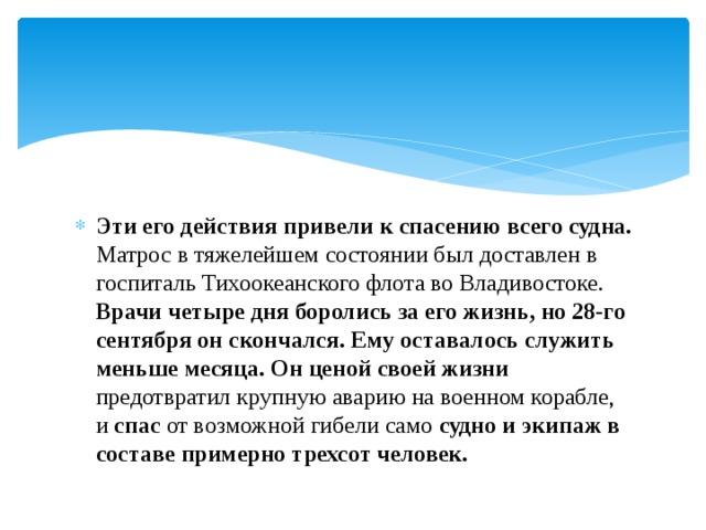 Эти его действия привели к спасению всего судна. Матрос в тяжелейшем состоянии был доставлен в госпиталь Тихоокеанского флота во Владивостоке. Врачи четыре дня боролись за его жизнь, но 28-го сентября он скончался.  Ему оставалось служить меньше месяца. Он ценой своей жизни предотвратил крупную аварию на военном корабле, и спас от возможной гибели само судно и экипаж в составе примерно трехсот человек. 