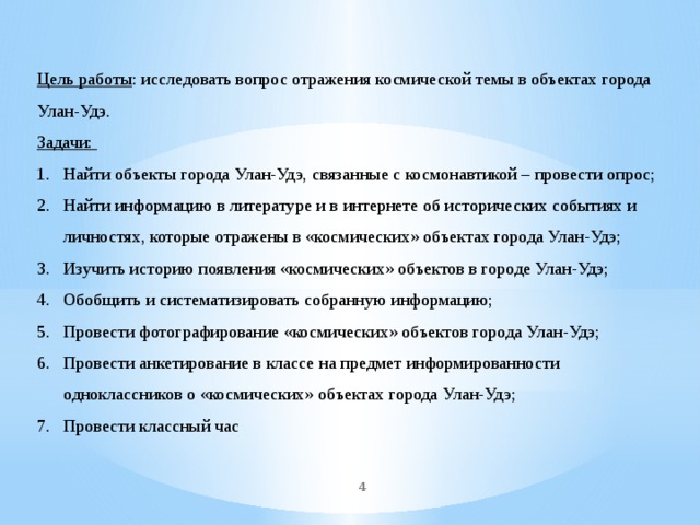 Цель работы : исследовать вопрос отражения космической темы в объектах города Улан-Удэ. Задачи: Найти объекты города Улан-Удэ, связанные с космонавтикой – провести опрос; Найти информацию в литературе и в интернете об исторических событиях и личностях, которые отражены в «космических» объектах города Улан-Удэ; Изучить историю появления «космических» объектов в городе Улан-Удэ; Обобщить и систематизировать собранную информацию; Провести фотографирование «космических» объектов города Улан-Удэ; Провести анкетирование в классе на предмет информированности одноклассников о «космических» объектах города Улан-Удэ; Провести классный час    