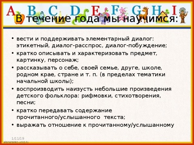 В течение года мы научимся: вести и поддерживать элементарный диалог: этикетный, диалог-расспрос, диалог-побуждение; кратко описывать и характеризовать предмет, картинку, персонаж; рассказывать о себе, своей семье, друге, школе, родном крае, стране и т. п. (в пределах тематики начальной школы); воспроизводить наизусть небольшие произведения детского фольклора: рифмовки, стихотворения, песни; кратко передавать содержание прочитанного/услышанного текста; выражать отношение к прочитанному/услышанному 1/11/19 