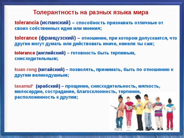 Толерантность на разных языка мира toleran cia  (испанский) – способность признавать отличные от своих собственных идеи или мнения; toleran cia  (испанский) – способность признавать отличные от своих собственных идеи или мнения;   tolerance (французский) – отношение, при котором допускается, что другие могут думать или действовать иначе, нежели ты сам; tolerance (французский) – отношение, при котором допускается, что другие могут думать или действовать иначе, нежели ты сам;   tolerance (английский) – готовность быть терпимым, снисходительным; tolerance (английский) – готовность быть терпимым, снисходительным;   kuan rong  (китайский) – позволять, принимать, быть по отношению к другим великодушным; kuan rong  (китайский) – позволять, принимать, быть по отношению к другим великодушным;   tasamul’  (арабский) – прощение, снисходительность, мягкость, милосердие, сострадание, благосклонность, терпение, расположенность к другим; tasamul’  (арабский) – прощение, снисходительность, мягкость, милосердие, сострадание, благосклонность, терпение, расположенность к другим;       
