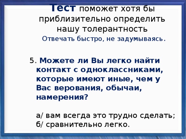 Тест  поможет хотя бы приблизительно определить нашу толерантность Отвечать быстро, не задумываясь . 5. Можете ли Вы легко найти контакт с одноклассниками, которые имеют иные, чем у Вас верования, обычаи, намерения?   а/ вам всегда это трудно сделать;  б/ сравнительно легко. 