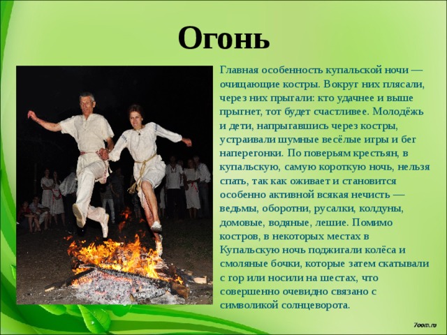 Огонь Главная особенность купальской ночи — очищающие костры. Вокруг них плясали, через них прыгали: кто удачнее и выше прыгнет, тот будет счастливее. Молодёжь и дети, напрыгавшись через костры, устраивали шумные весёлые игры и бег наперегонки. По поверьям крестьян, в купальскую, самую короткую ночь, нельзя спать, так как оживает и становится особенно активной всякая нечисть — ведьмы, оборотни, русалки, колдуны, домовые, водяные, лешие. Помимо костров, в некоторых местах в Купальскую ночь поджигали колёса и смоляные бочки, которые затем скатывали с гор или носили на шестах, что совершенно очевидно связано с символикой солнцеворота. 