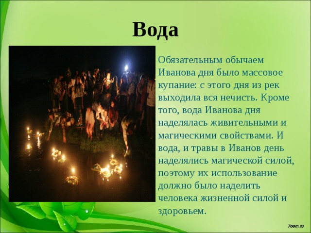 Вода Обязательным обычаем Иванова дня было массовое купание: с этого дня из рек выходила вся нечисть. Кроме того, вода Иванова дня наделялась живительными и магическими свойствами. И вода, и травы в Иванов день наделялись магической силой, поэтому их использование должно было наделить человека жизненной силой и здоровьем. 