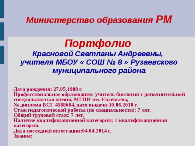 Министерство образования РМ   Портфолио   Красновой Светланы Андреевны,  учителя МБОУ « СОШ № 8 » Рузаевского муниципального района    Дата рождения: 27.05.1988 г. Профессиональное образование: учитель биологии с дополнительной специальностью химия, МГПИ им. Евсевьева, № диплома ВСГ 4588664, дата выдачи 30.06.2010 г. Стаж педагогической работы (по специальности): 7 лет. Общий трудовой стаж: 7 лет. Наличие квалификационной категории: 1 квалификационная категория. Дата последней аттестации:04.04.2014 г. Звание:  