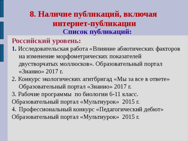 8. Наличие публикаций, включая  интернет-публикации  Список публикаций: Российский уровень:  1. Исследовательская работа «Влияние абиотических факторов на изменение морфометрических показателей двустворчатых моллюсков». Образовательный портал «Знанио» 2017 г. 2. Конкурс экологических агитбригад «Мы за все в ответе» Образовательный портал «Знанио» 2017 г. 3. Рабочие программы по биологии 6-11 класс. Образовательный портал «Мультиурок» 2015 г. Профессиональный конкурс «Педагогический дебют» Образовательный портал «Мультиурок» 2015 г. 