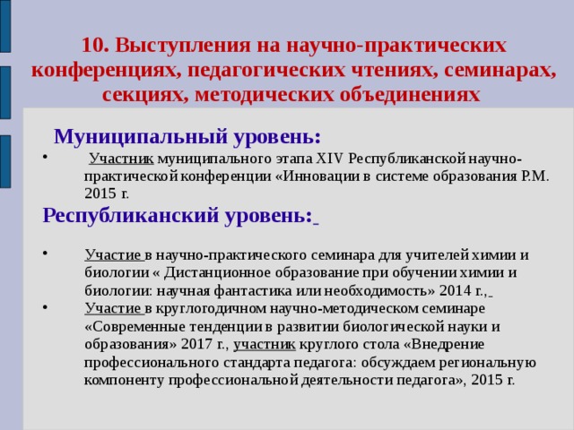 10.  Выступления на научно-практических конференциях, педагогических чтениях, семинарах, секциях, методических объединениях  Муниципальный уровень:  Участник муниципального этапа XΙV Республиканской научно-практической конференции «Инновации в системе образования Р.М. 2015 г. Республиканский уровень:   Участие в научно-практического семинара для учителей химии и биологии « Дистанционное образование при обучении химии и биологии: научная фантастика или необходимость» 2014 г.,  Участие в круглогодичном научно-методическом семинаре «Современные тенденции в развитии биологической науки и образования» 2017 г., участник круглого стола «Внедрение профессионального стандарта педагога: обсуждаем региональную компоненту профессиональной деятельности педагога», 2015 г. 