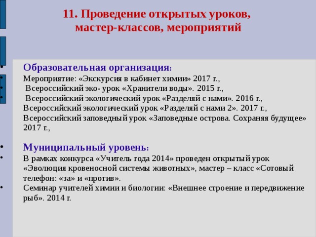 11. Проведение открытых уроков,  мастер-классов, мероприятий Образовательная организация : Мероприятие: «Экскурсия в кабинет химии» 2017 г.,  Всероссийский эко- урок «Хранители воды». 2015 г.,  Всероссийский экологический урок «Разделяй с нами». 2016 г., Всероссийский экологический урок «Разделяй с нами 2». 2017 г., Всероссийский заповедный урок «Заповедные острова. Сохраняя будущее» 2017 г.,  Муниципальный уровень : В рамках конкурса «Учитель года 2014» проведен открытый урок «Эволюция кровеносной системы животных», мастер – класс «Сотовый телефон: «за» и «против». Семинар учителей химии и биологии: «Внешнее строение и передвижение рыб». 2014 г. 
