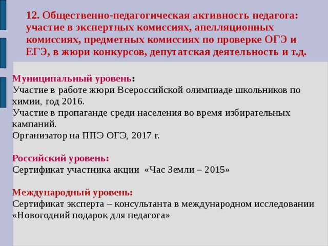 12. Общественно-педагогическая активность педагога: участие в экспертных комиссиях, апелляционных комиссиях, предметных комиссиях по проверке ОГЭ и ЕГЭ, в жюри конкурсов, депутатская деятельность и т.д.  Муниципальный уровень : Участие в работе жюри Всероссийской олимпиаде школьников по химии, год 2016. Участие в пропаганде среди населения во время избирательных кампаний. Организатор на ППЭ ОГЭ, 2017 г.  Российский уровень: Сертификат участника акции «Час Земли – 2015»  Международный уровень: Сертификат эксперта – консультанта в международном исследовании «Новогодний подарок для педагога»  