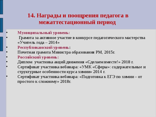14. Награды и поощрения педагога в межаттестационный период Муниципальный уровень:  Грамота за активное участие в конкурсе педагогического мастерства «Учитель года – 2014» Республиканский уровень : Почетная грамота Министра образования РМ, 2015г. Российский уровень: Диплом участника акций движения «Сделаем вместе!» 2018 г. Сертификат участника вебинара: «УМК «Сферы»: содержательные и структурные особенности курса химии» 2014 г. Сертификат участника вебинара: «Подготовка к ЕГЭ по химии – от простого к сложному» 2018г. 