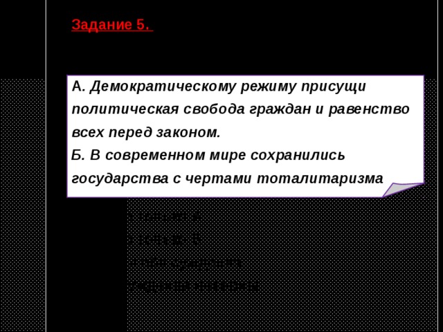 Задание 5. Верны ли следующие суждения о политических режимах?  А . Демократическому режиму присущи политическая свобода граждан и равенство всех перед законом. Б. В современном мире сохранились государства с чертами тоталитаризма  1) верно только А 2) верно только Б 3) верны оба суждения 4) оба суждения неверны 