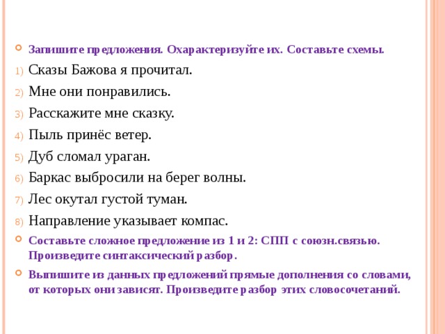 Запишите предложения. Охарактеризуйте их. Составьте схемы. Сказы Бажова я прочитал. Мне они понравились. Расскажите мне сказку. Пыль принёс ветер. Дуб сломал ураган. Баркас выбросили на берег волны. Лес окутал густой туман. Направление указывает компас. Составьте сложное предложение из 1 и 2: СПП с союзн.связью. Произведите синтаксический разбор. Выпишите из данных предложений прямые дополнения со словами, от которых они зависят. Произведите разбор этих словосочетаний. 