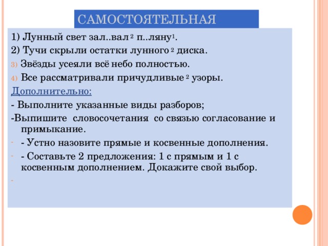 САМОСТОЯТЕЛЬНАЯ РАБОТА. 1) Лунный свет зал..вал 2 п..ляну 1 . 2) Тучи скрыли остатки лунного 2 диска. Звёзды усеяли всё  небо полностью. Все рассматривали причудливые 2 узоры. Дополнительно:  - Выполните указанные виды разборов; -Выпишите словосочетания со связью согласование и примыкание. - Устно назовите прямые и косвенные дополнения. - Составьте 2 предложения: 1 с прямым и 1 с косвенным дополнением. Докажите свой выбор. 
