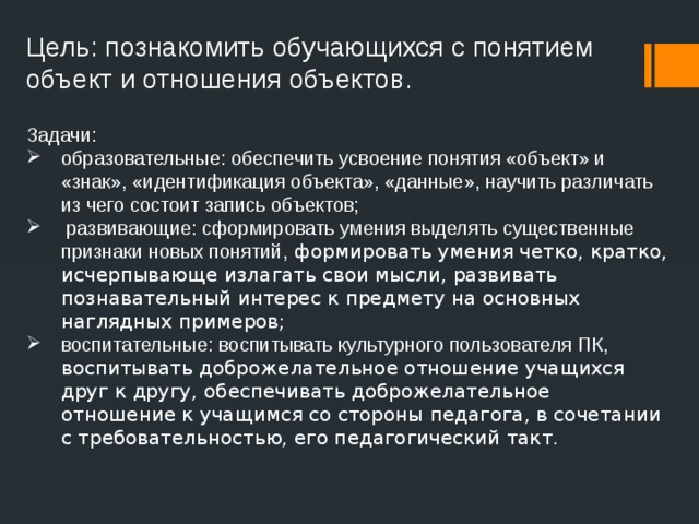 Цель: познакомить обучающихся с понятием объект и отношения объектов. Задачи: образовательные: обеспечить усвоение понятия «объект» и «знак», «идентификация объекта», «данные», научить различать из чего состоит запись объектов;  развивающие: сформировать умения выделять существенные признаки новых понятий, формировать умения четко, кратко, исчерпывающе излагать свои мысли, развивать познавательный интерес к предмету на основных наглядных примеров;  воспитательные: воспитывать культурного пользователя ПК, воспитывать доброжелательное отношение учащихся друг к другу, обеспечивать доброжелательное отношение к учащимся со стороны педагога, в сочетании с требовательностью, его педагогический такт. 