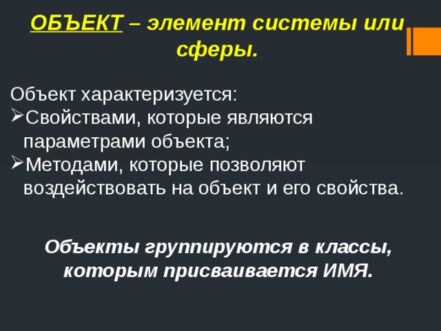 ОБЪЕКТ – элемент системы или сферы. Объект характеризуется: Свойствами, которые являются параметрами объекта; Методами, которые позволяют воздействовать на объект и его свойства. Объекты группируются в классы, которым присваивается ИМЯ. 