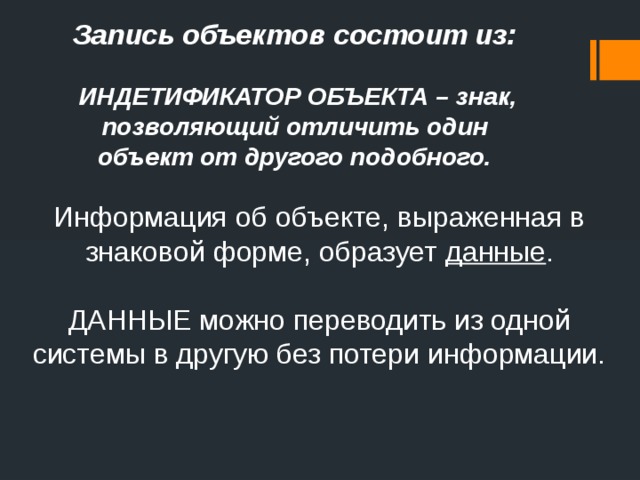 Запись объектов состоит из:   ИНДЕТИФИКАТОР ОБЪЕКТА – знак, позволяющий отличить один объект от другого подобного. Информация об объекте, выраженная в знаковой форме, образует данные . ДАННЫЕ можно переводить из одной системы в другую без потери информации. 