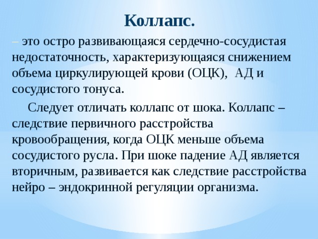 Коллапс. – это остро развивающаяся сердечно-сосудистая недостаточность, характеризующаяся снижением объема циркулирующей крови (ОЦК), АД и сосудистого тонуса.  Следует отличать коллапс от шока. Коллапс – следствие первичного расстройства кровообращения, когда ОЦК меньше объема сосудистого русла. При шоке падение АД является вторичным, развивается как следствие расстройства нейро – эндокринной регуляции организма. 