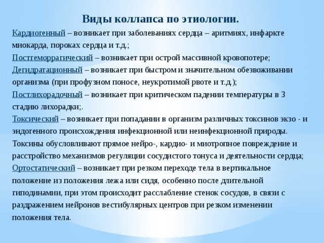 Виды коллапса по этиологии. Кардиогенный – возникает при заболеваниях сердца – аритмиях, инфаркте миокарда, пороках сердца и т.д.; Постгеморрагический – возникает при острой массивной кровопотере; Дегидратационный – возникает при быстром и значительном обезвоживании организма (при профузном поносе, неукротимой рвоте и т.д.); Постлихорадочный – возникает при критическом падении температуры в 3 стадию лихорадки;. Токсический – возникает при попадании в организм различных токсинов экзо - и эндогенного происхождения инфекционной или неинфекционной природы. Токсины обусловливают прямое нейро-, кардио- и миотропное повреждение и расстройство механизмов регуляции сосудистого тонуса и деятельности сердца; Ортостатический – возникает при резком переходе тела в вертикальное положение из положения лежа или сидя, особенно после длительной гиподинамии, при этом происходит расслабление стенок сосудов, в связи с раздражением нейронов вестибулярных центров при резком изменении положения тела. 