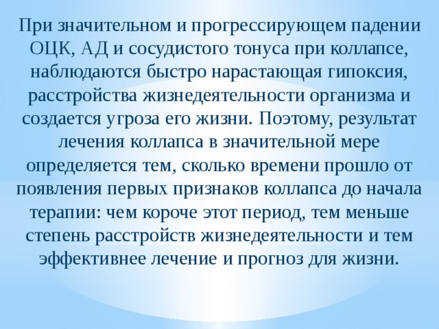 При значительном и прогрессирующем падении ОЦК, АД и сосудистого тонуса при коллапсе, наблюдаются быстро нарастающая гипоксия, расстройства жизнедеятельности организма и создается угроза его жизни. Поэтому, результат лечения коллапса в значительной мере определяется тем, сколько времени прошло от появления первых признаков коллапса до начала терапии: чем короче этот период, тем меньше степень расстройств жизнедеятельности и тем эффективнее лечение и прогноз для жизни. 