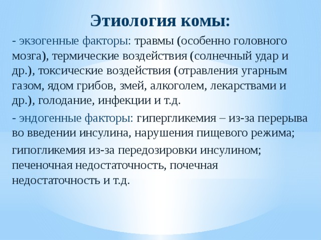 Этиология комы: - экзогенные факторы: травмы (особенно головного мозга), термические воздействия (солнечный удар и др.), токсические воздействия (отравления угарным газом, ядом грибов, змей, алкоголем, лекарствами и др.), голодание, инфекции и т.д. - эндогенные факторы: гипергликемия – из-за перерыва во введении инсулина, нарушения пищевого режима; гипогликемия из-за передозировки инсулином; печеночная недостаточность, почечная недостаточность и т.д. 