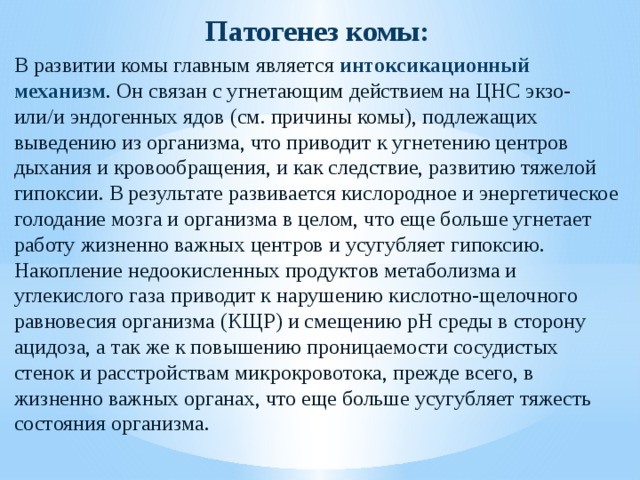 Патогенез комы: В развитии комы главным является интоксикационный механизм . Он связан с угнетающим действием на ЦНС экзо- или/и эндогенных ядов (см. причины комы), подлежащих выведению из организма, что приводит к угнетению центров дыхания и кровообращения, и как следствие, развитию тяжелой гипоксии. В результате развивается кислородное и энергетическое голодание мозга и организма в целом, что еще больше угнетает работу жизненно важных центров и усугубляет гипоксию. Накопление недоокисленных продуктов метаболизма и углекислого газа приводит к нарушению кислотно-щелочного равновесия организма (КЩР) и смещению рН среды в сторону ацидоза, а так же к повышению проницаемости сосудистых стенок и расстройствам микрокровотока, прежде всего, в жизненно важных органах, что еще больше усугубляет тяжесть состояния организма. 