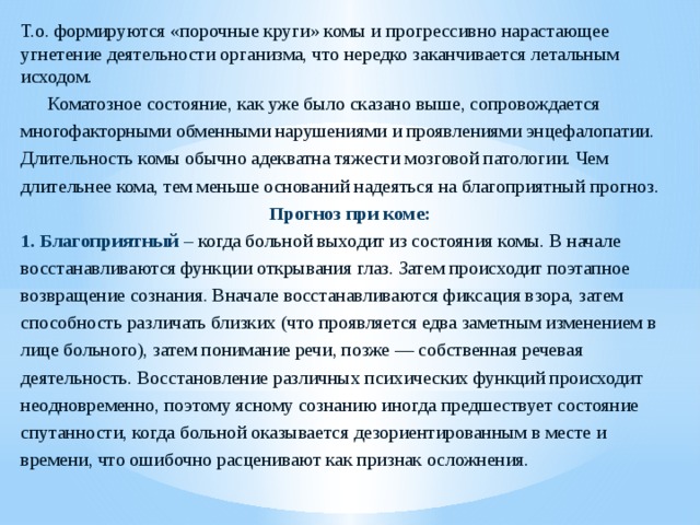 Т.о. формируются «порочные круги» комы и прогрессивно нарастающее угнетение деятельности организма, что нередко заканчивается летальным исходом.  Коматозное состояние, как уже было сказано выше, сопровождается многофакторными обменными нарушениями и проявлениями энцефа­лопатии. Длительность комы обычно адекватна тяжести мозговой патологии. Чем длительнее кома, тем меньше оснований надеяться на благоприятный прогноз. Прогноз при коме: 1. Благоприятный – когда больной выходит из состояния комы. В начале восстанавливаются функции открывания глаз. Затем происходит поэтапное возвращение сознания. Вначале восстанавливаются фиксация взора, затем способность различать близких (что проявляется едва заметным изменением в лице больного), затем понимание речи, позже — собственная речевая деятельность. Восстановление различных психических функций происходит неодновременно, поэтому ясному сознанию иногда предшествует состояние спутанности, когда больной оказывается дезориентированным в месте и времени, что ошибочно расценивают как признак осложнения.   