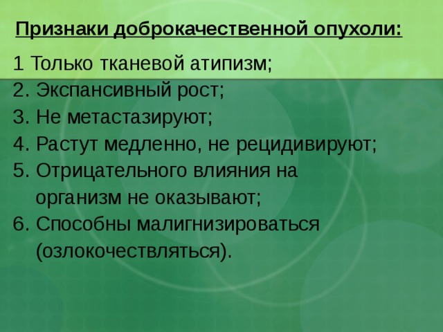 Признаки доброкачественной опухоли: 1 Только тканевой атипизм; 2. Экспансивный рост; 3. Не метастазируют; 4. Растут медленно, не рецидивируют; 5. Отрицательного влияния на  организм не оказывают; 6. Способны малигнизироваться  (озлокочествляться).  