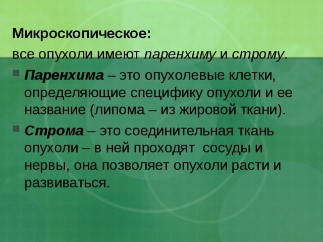 Микроскопическое: все опухоли имеют паренхиму и строму . Паренхима – это опухолевые клетки, определяющие специфику опухоли и ее название (липома – из жировой ткани). Строма – это соединительная ткань опухоли – в ней проходят сосуды и нервы, она позволяет опухоли расти и развиваться. 