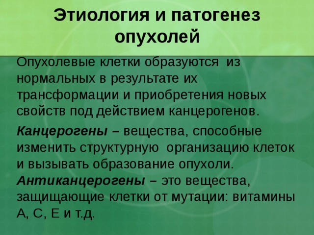 Этиология и патогенез опухолей Опухолевые клетки образуются из нормальных в результате их трансформации и приобретения новых свойств под действием канцерогенов. Канцерогены – вещества, способные изменить структурную организацию клеток и вызывать образование опухоли. Антиканцерогены – это вещества, защищающие клетки от мутации: витамины А, С, Е и т.д. 