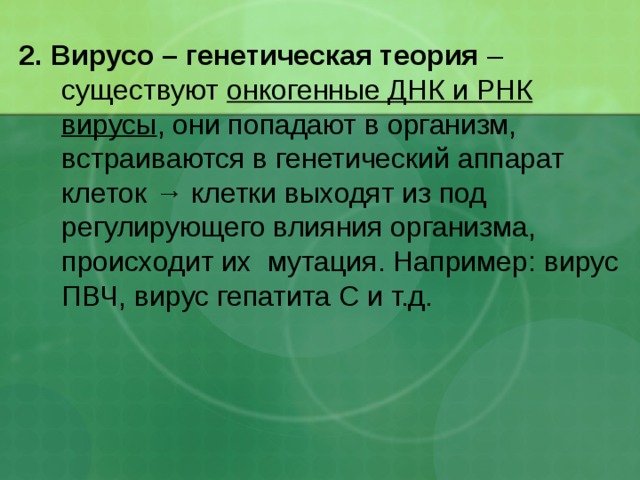 2. Вирусо – генетическая теория – существуют онкогенные ДНК и РНК  вирусы , они попадают в организм, встраиваются в генетический аппарат клеток → клетки выходят из под регулирующего влияния организма, происходит их мутация. Например: вирус ПВЧ, вирус гепатита С и т.д. 
